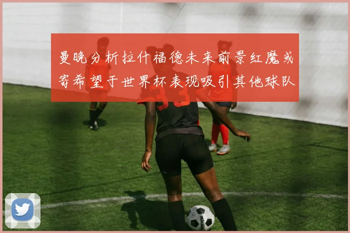 曼晚分析拉什福德未来前景红魔或寄希望于世界杯表现吸引其他球队