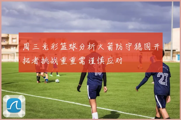 周三竞彩篮球分析火箭防守稳固开拓者挑战重重需谨慎应对