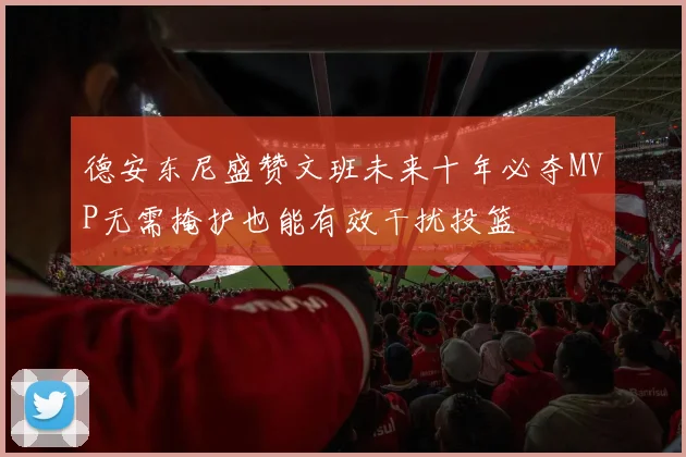 德安东尼盛赞文班未来十年必夺MVP无需掩护也能有效干扰投篮